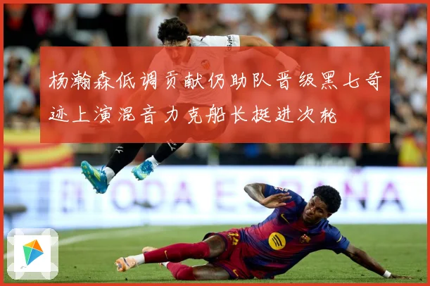 杨瀚森低调贡献仍助队晋级黑七奇迹上演混音力克船长挺进次轮