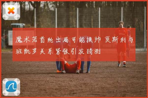 魔术若首轮出局可能换帅 莫斯利与班凯罗关系紧张引发猜测