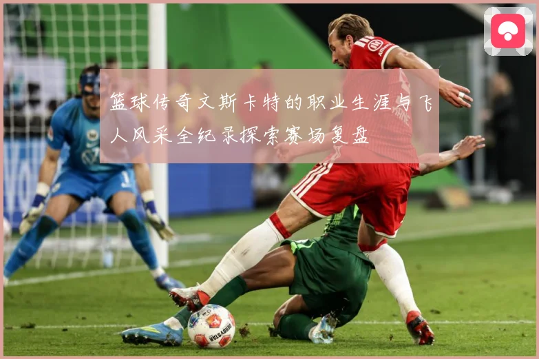 篮球传奇文斯卡特的职业生涯与飞人风采全纪录探索赛场复盘