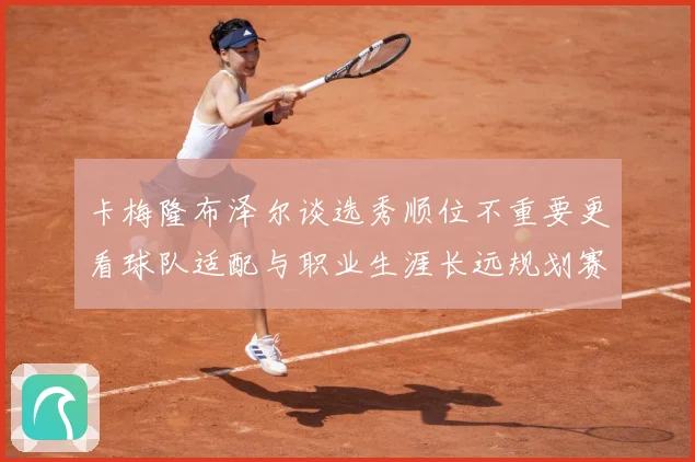 卡梅隆布泽尔谈选秀顺位不重要更看球队适配与职业生涯长远规划赛场复盘