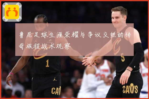 鲁尼足球生涯荣耀与争议交织的传奇旅程战术观察