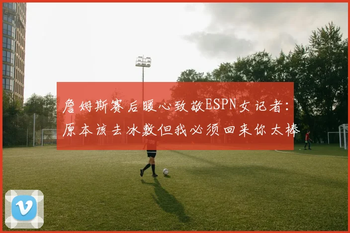 詹姆斯赛后暖心致敬ESPN女记者：原本该去冰敷但我必须回来你太棒了
