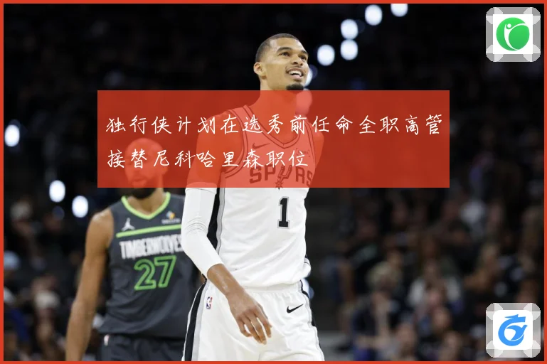 独行侠计划在选秀前任命全职高管接替尼科哈里森职位