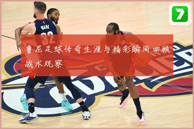 鲁尼足球传奇生涯与精彩瞬间回顾战术观察