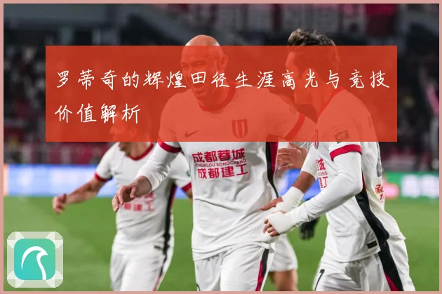 罗蒂奇的辉煌田径生涯高光与竞技价值解析