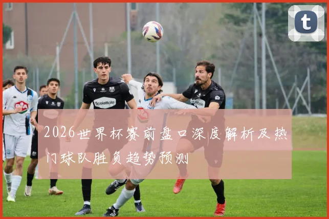 2026世界杯赛前盘口深度解析及热门球队胜负趋势预测