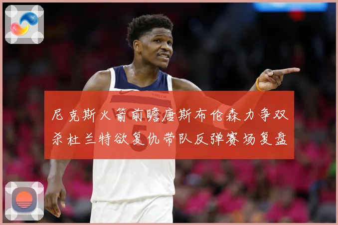 尼克斯火箭前瞻唐斯布伦森力争双杀杜兰特欲复仇带队反弹赛场复盘