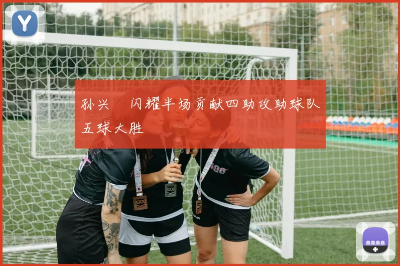 孙兴慜闪耀半场贡献四助攻助球队五球大胜