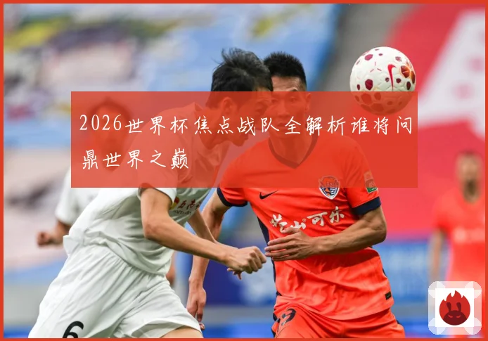 2026世界杯焦点战队全解析谁将问鼎世界之巅
