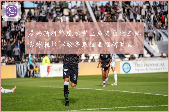 詹姆斯对阵魔术穿上历史出场王纪念球鞋1612数字见证里程碑时刻