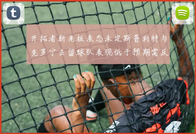 开拓者新老板表态未定斯普利特与克罗宁去留球队表现低于预期需反思