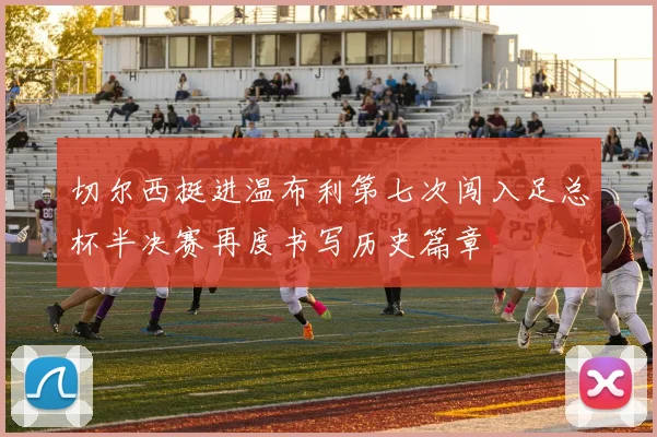 切尔西挺进温布利第七次闯入足总杯半决赛再度书写历史篇章