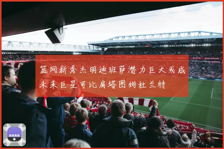 篮网新秀杰明迪班萨潜力巨大或成未来巨星可比肩塔图姆杜兰特