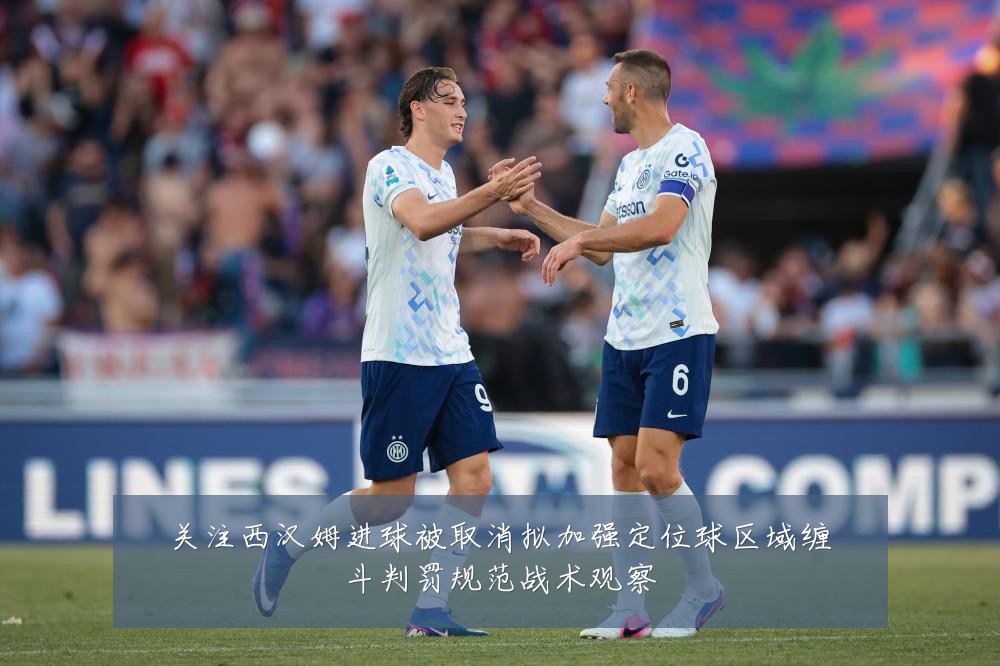 关注西汉姆进球被取消拟加强定位球区域缠斗判罚规范战术观察