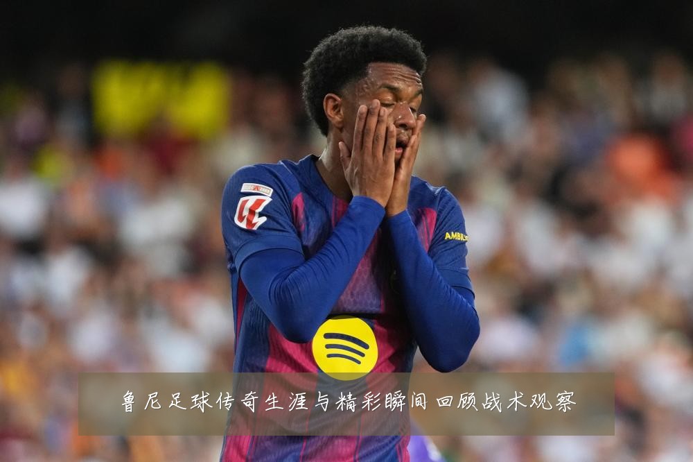鲁尼足球传奇生涯与精彩瞬间回顾战术观察